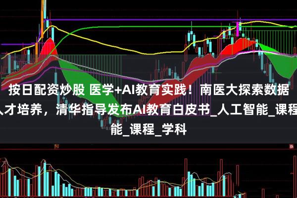 按日配资炒股 医学+AI教育实践！南医大探索数据挖掘人才培养，清华指导发布AI教育白皮书_人工智能_课程_学科