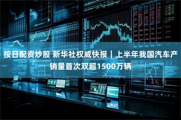 按日配资炒股 新华社权威快报｜上半年我国汽车产销量首次双超1500万辆