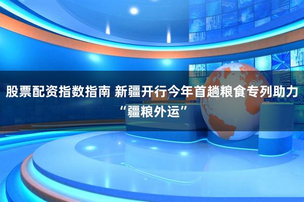 股票配资指数指南 新疆开行今年首趟粮食专列助力“疆粮外运”