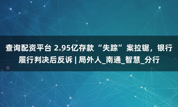 查询配资平台 2.95亿存款 “失踪” 案拉锯，银行履行判决后反诉 | 局外人_南通_智慧_分行