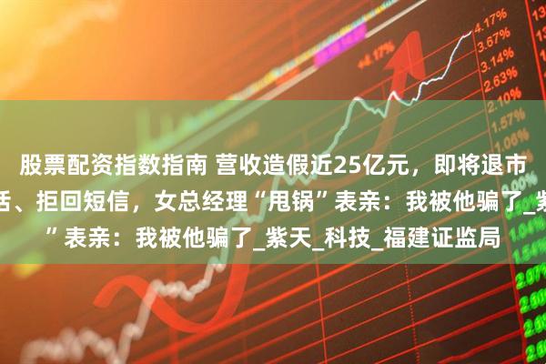 股票配资指数指南 营收造假近25亿元，即将退市！公司拒接证监局电话、拒回短信，女总经理“甩锅”表亲：我被他骗了_紫天_科技_福建证监局