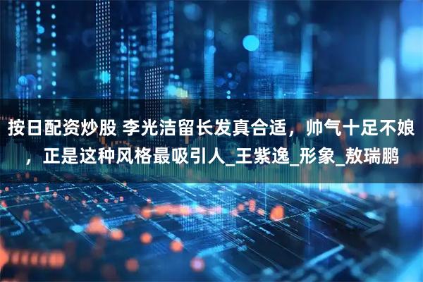 按日配资炒股 李光洁留长发真合适，帅气十足不娘，正是这种风格最吸引人_王紫逸_形象_敖瑞鹏