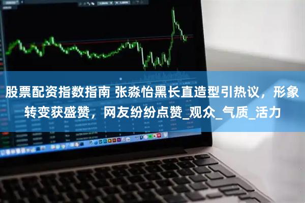 股票配资指数指南 张淼怡黑长直造型引热议，形象转变获盛赞，网友纷纷点赞_观众_气质_活力
