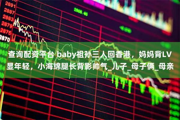 查询配资平台 baby祖孙三人回香港，妈妈背LV显年轻，小海绵腿长背影帅气_儿子_母子俩_母亲