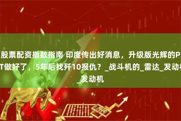 股票配资指数指南 印度传出好消息，升级版光辉的PPT做好了，5年后找歼10报仇？_战斗机的_雷达_发动机