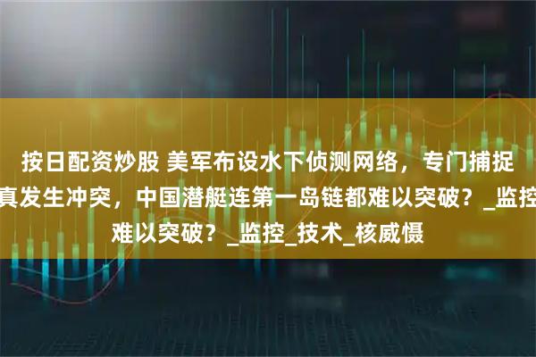 按日配资炒股 美军布设水下侦测网络，专门捕捉中国潜艇，若真发生冲突，中国潜艇连第一岛链都难以突破？_监控_技术_核威慑