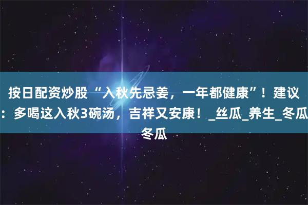 按日配资炒股 “入秋先忌姜，一年都健康”！建议：多喝这入秋3碗汤，吉祥又安康！_丝瓜_养生_冬瓜