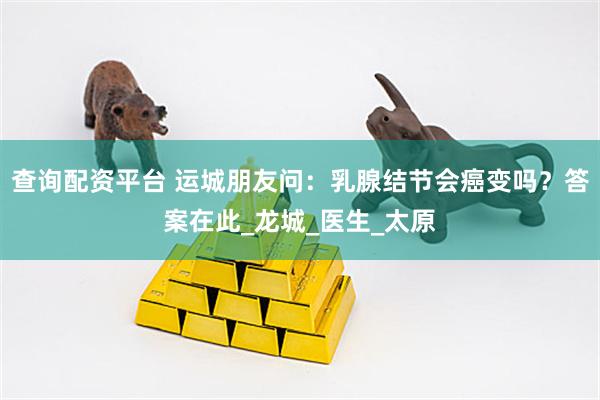 查询配资平台 运城朋友问：乳腺结节会癌变吗？答案在此_龙城_医生_太原