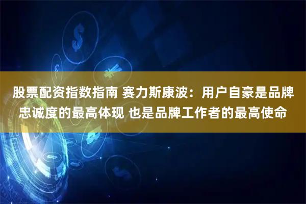 股票配资指数指南 赛力斯康波：用户自豪是品牌忠诚度的最高体现 也是品牌工作者的最高使命