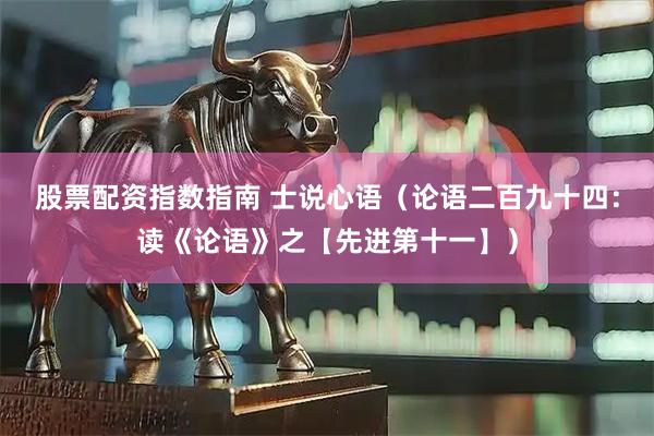 股票配资指数指南 士说心语（论语二百九十四：读《论语》之【先进第十一】）