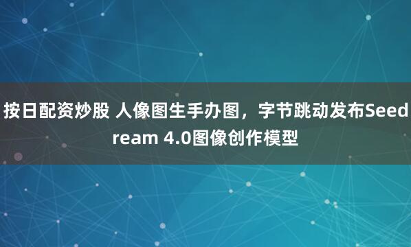 按日配资炒股 人像图生手办图，字节跳动发布Seedream 4.0图像创作模型