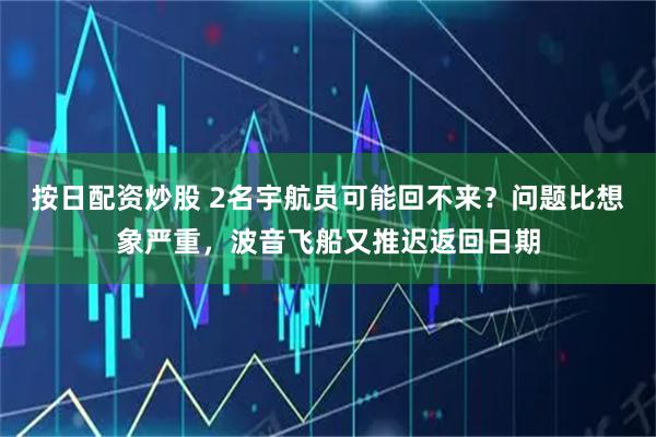 按日配资炒股 2名宇航员可能回不来？问题比想象严重，波音飞船又推迟返回日期