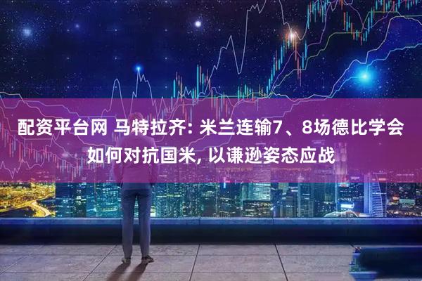 配资平台网 马特拉齐: 米兰连输7、8场德比学会如何对抗国米, 以谦逊姿态应战