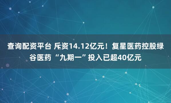 查询配资平台 斥资14.12亿元！复星医药控股绿谷医药 “九期一”投入已超40亿元