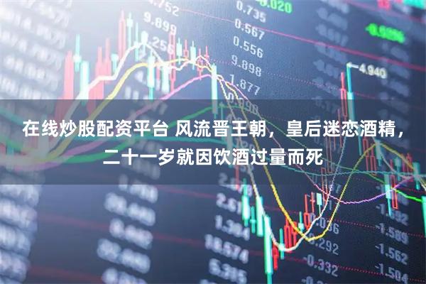 在线炒股配资平台 风流晋王朝，皇后迷恋酒精，二十一岁就因饮酒过量而死