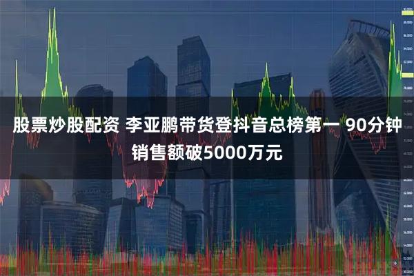 股票炒股配资 李亚鹏带货登抖音总榜第一 90分钟销售额破5000万元