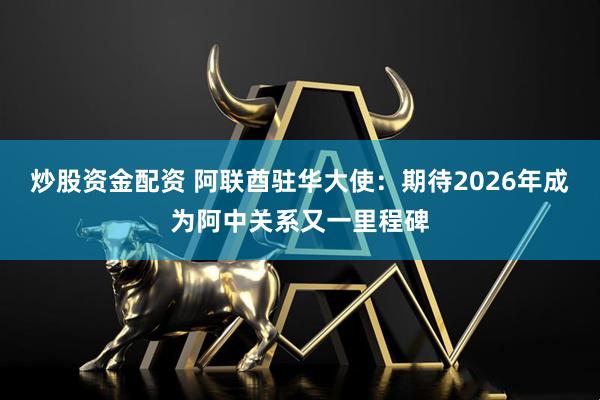 炒股资金配资 阿联酋驻华大使:期待2026年成为阿中关系又一里程碑