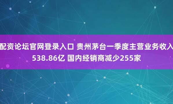 配资论坛官网登录入口 贵州茅台一季度主营业务收入538.86亿 国内经销商减少255家