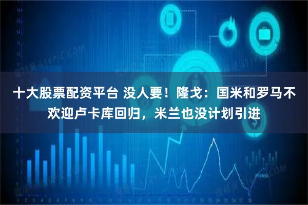 十大股票配资平台 没人要！隆戈：国米和罗马不欢迎卢卡库回归，米兰也没计划引进
