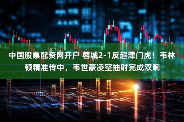 中国股票配资网开户 蓉城2-1反超津门虎！韦林顿精准传中，韦世豪凌空抽射完成双响
