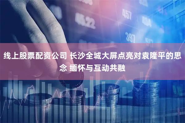 线上股票配资公司 长沙全城大屏点亮对袁隆平的思念 缅怀与互动共融