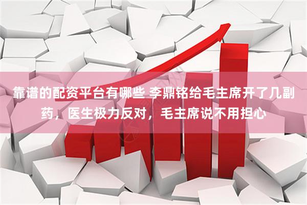 靠谱的配资平台有哪些 李鼎铭给毛主席开了几副药，医生极力反对，毛主席说不用担心