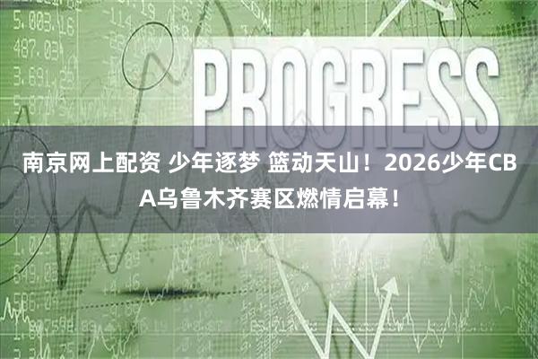 南京网上配资 少年逐梦 篮动天山!2026少年CBA乌鲁木齐赛区燃情启幕!